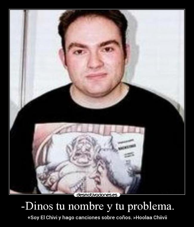 -Dinos tu nombre y tu problema. - +Soy El Chivi y hago canciones sobre coños. >Hoolaa Chiivii