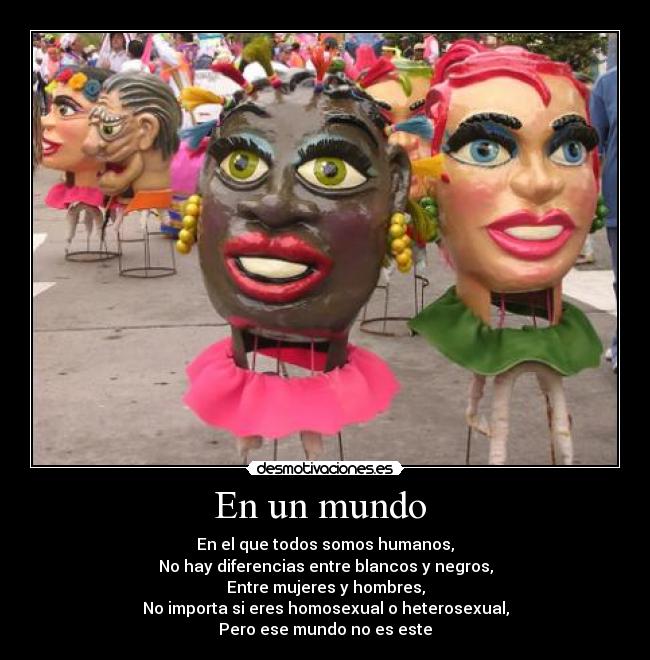 En un mundo  - En el que todos somos humanos,
No hay diferencias entre blancos y negros,
Entre mujeres y hombres,
No importa si eres homosexual o heterosexual,
Pero ese mundo no es este