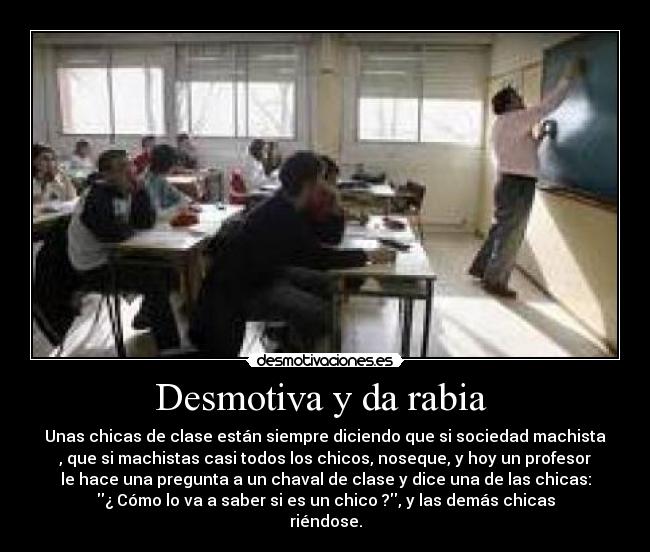 Desmotiva y da rabia - Unas chicas de clase están siempre diciendo que si sociedad machista
, que si machistas casi todos los chicos, noseque, y hoy un profesor
le hace una pregunta a un chaval de clase y dice una de las chicas:
¿ Cómo lo va a saber si es un chico ?, y las demás chicas
riéndose.