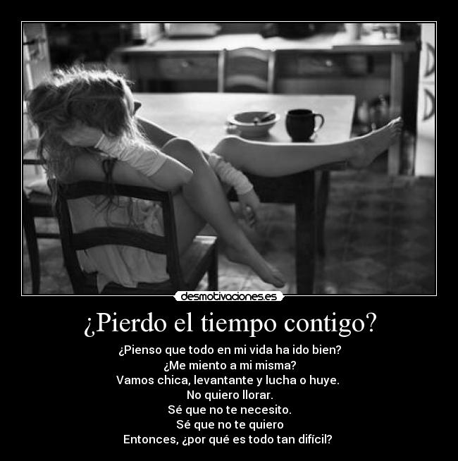 ¿Pierdo el tiempo contigo? - ¿Pienso que todo en mi vida ha ido bien?
¿Me miento a mi misma?
Vamos chica, levantante y lucha o huye. 
No quiero llorar.
Sé que no te necesito.
Sé que no te quiero
Entonces, ¿por qué es todo tan difícil? 