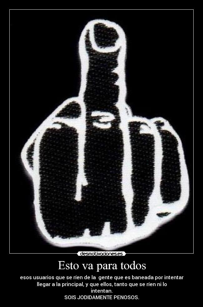Esto va para todos - esos usuarios que se ríen de la gente que es baneada por intentar
llegar a la principal, y que ellos, tanto que se ríen ni lo
intentan.
SOIS JODIDAMENTE PENOSOS.