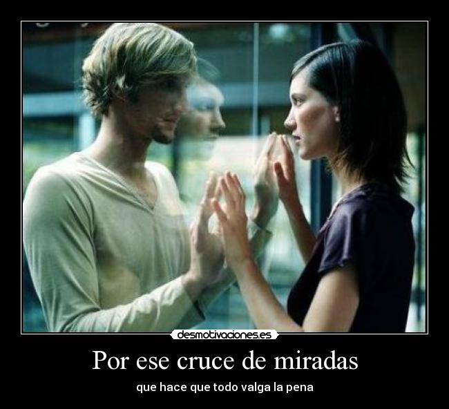 Por ese cruce de miradas - que hace que todo valga la pena