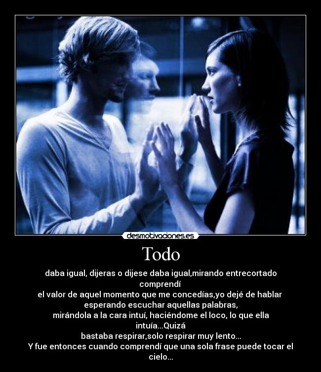 Todo - daba igual, dijeras o dijese daba igual,mirando entrecortado comprendí 
el valor de aquel momento que me concedías,yo dejé de hablar 
esperando escuchar aquellas palabras,
mirándola a la cara intuí, haciéndome el loco, lo que ella intuía...Quizá
bastaba respirar,solo respirar muy lento...
Y fue entonces cuando comprendí que una sola frase puede tocar el cielo...