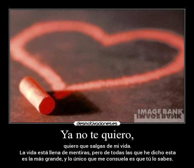 Ya no te quiero, - quiero que salgas de mi vida.
La vida está llena de mentiras, pero de todas las que he dicho esta
es la más grande, y lo único que me consuela es que tú lo sabes.