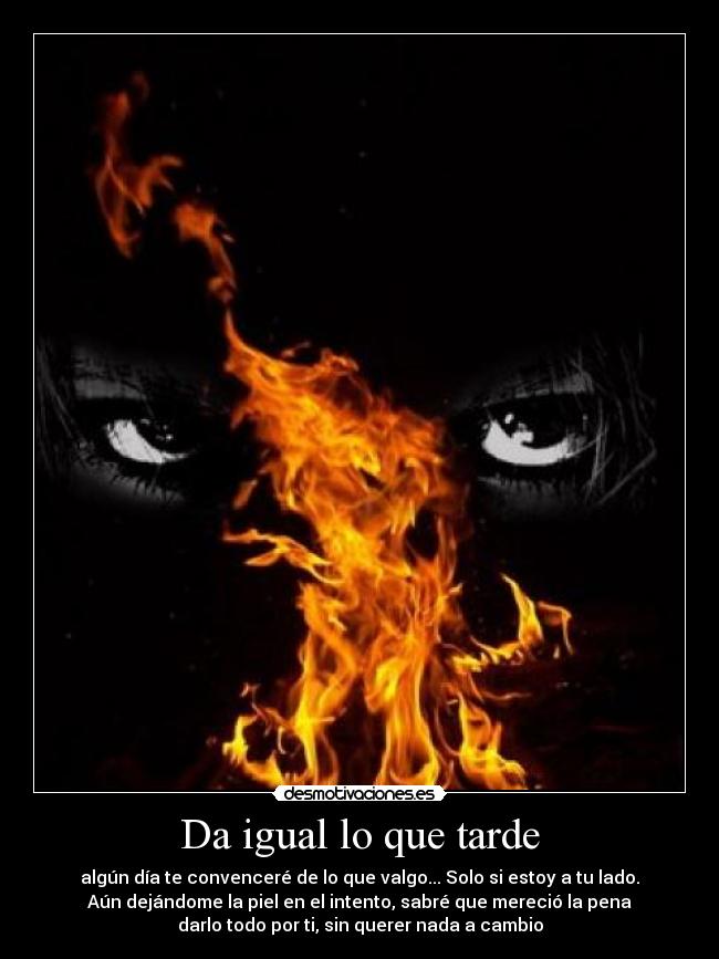 Da igual lo que tarde - algún día te convenceré de lo que valgo... Solo si estoy a tu lado.
Aún dejándome la piel en el intento, sabré que mereció la pena
darlo todo por ti, sin querer nada a cambio