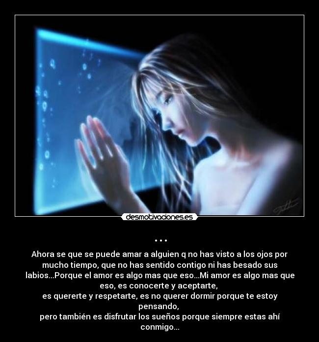 ... - Ahora se que se puede amar a alguien q no has visto a los ojos por
mucho tiempo, que no has sentido contigo ni has besado sus
labios...Porque el amor es algo mas que eso...Mi amor es algo mas que
eso, es conocerte y aceptarte,
es quererte y respetarte, es no querer dormir porque te estoy
pensando,
pero también es disfrutar los sueños porque siempre estas ahí
conmigo...