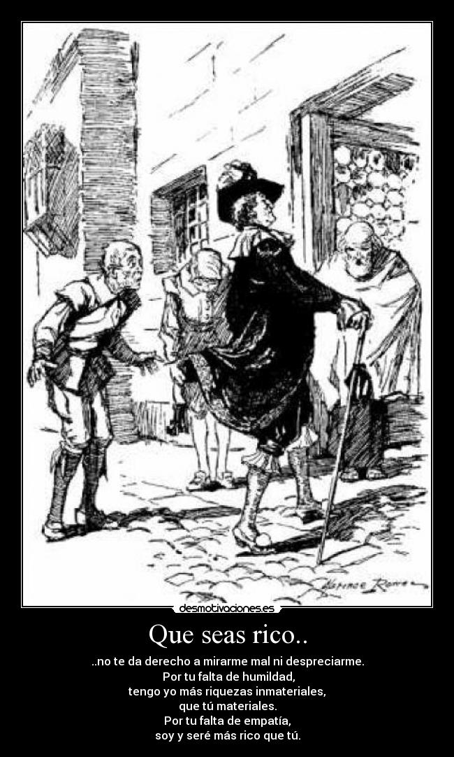 Que seas rico.. - ..no te da derecho a mirarme mal ni despreciarme.
Por tu falta de humildad,
tengo yo más riquezas inmateriales,
que tú materiales.
Por tu falta de empatía,
soy y seré más rico que tú.