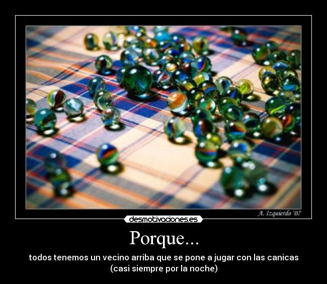 Porque... - todos tenemos un vecino arriba que se pone a jugar con las canicas
(casi siempre por la noche)
