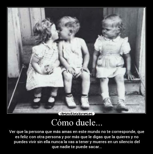 Cómo duele... - Ver que la persona que más amas en este mundo no te corresponde, que
es feliz con otra persona y por más que le digas que la quieres y no
puedes vivir sin ella nunca la vas a tener y mueres en un silencio del
que nadie te puede sacar...