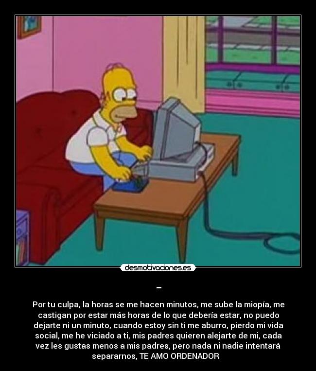 - - Por tu culpa, la horas se me hacen minutos, me sube la miopía, me
castigan por estar más horas de lo que debería estar, no puedo
dejarte ni un minuto, cuando estoy sin ti me aburro, pierdo mi vida
social, me he viciado a ti, mis padres quieren alejarte de mi, cada
vez les gustas menos a mis padres, pero nada ni nadie intentará
separarnos, TE AMO ORDENADOR ♥ 
