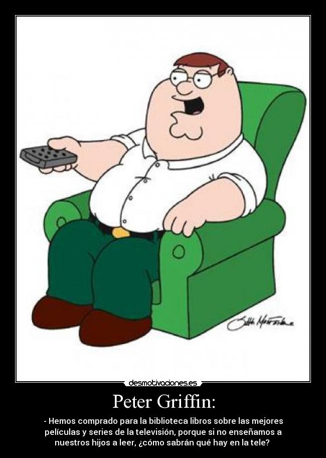 Peter Griffin: - - Hemos comprado para la biblioteca libros sobre las mejores
películas y series de la televisión, porque si no enseñamos a
nuestros hijos a leer, ¿cómo sabrán qué hay en la tele?