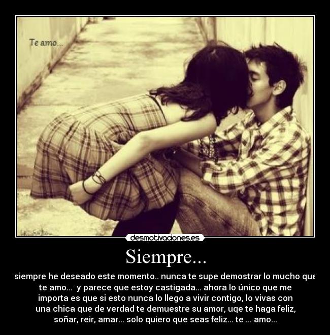 Siempre... - siempre he deseado este momento.. nunca te supe demostrar lo mucho que
te amo...  y parece que estoy castigada... ahora lo único que me
importa es que si esto nunca lo llego a vivir contigo, lo vivas con
una chica que de verdad te demuestre su amor, uqe te haga feliz,
soñar, reir, amar... solo quiero que seas feliz... te ... amo...