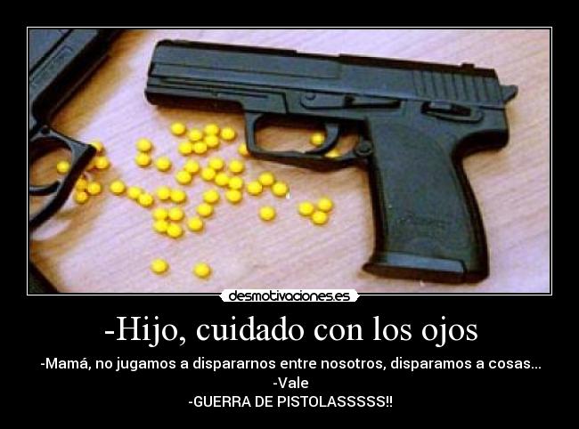 -Hijo, cuidado con los ojos - -Mamá, no jugamos a dispararnos entre nosotros, disparamos a cosas...
-Vale
-GUERRA DE PISTOLASSSSS!!