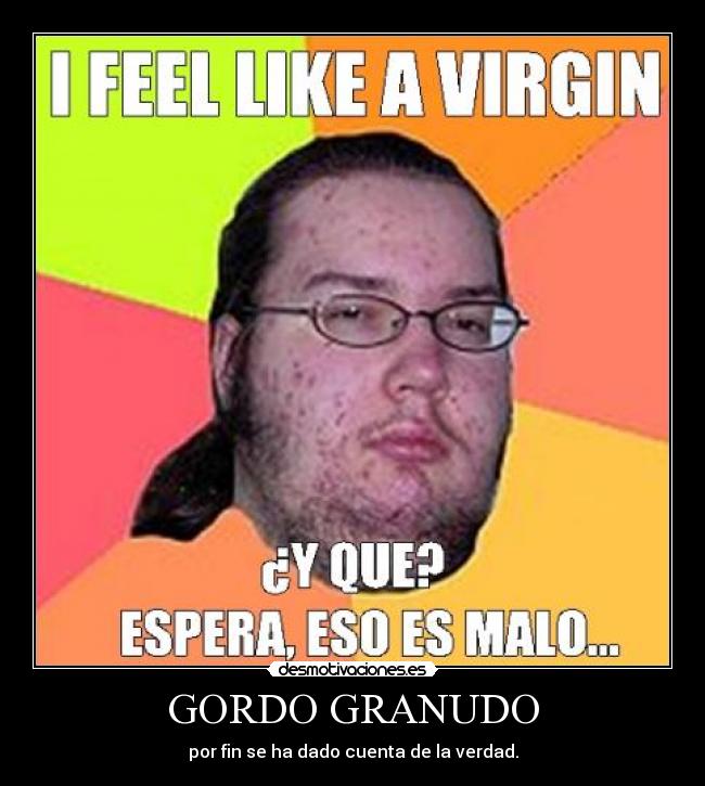 GORDO GRANUDO - por fin se ha dado cuenta de la verdad.