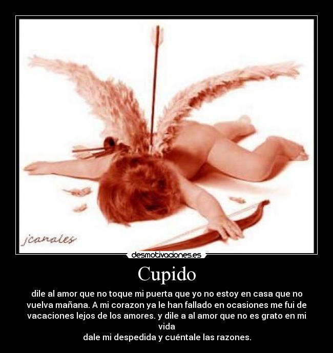 Cupido - dile al amor que no toque mi puerta que yo no estoy en casa que no
vuelva mañana. A mi corazon ya le han fallado en ocasiones me fui de
vacaciones lejos de los amores. y dile a al amor que no es grato en mi
vida
dale mi despedida y cuéntale las razones.