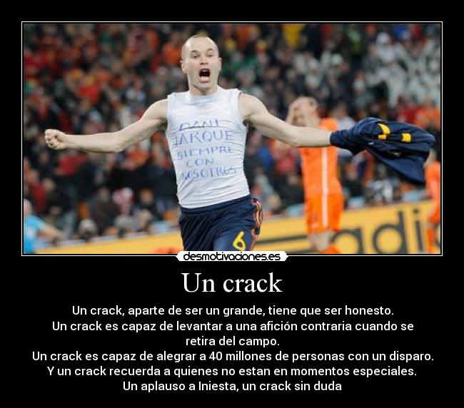 Un crack - Un crack, aparte de ser un grande, tiene que ser honesto.
Un crack es capaz de levantar a una afición contraria cuando se retira del campo.
Un crack es capaz de alegrar a 40 millones de personas con un disparo.
Y un crack recuerda a quienes no estan en momentos especiales.
Un aplauso a Iniesta, un crack sin duda