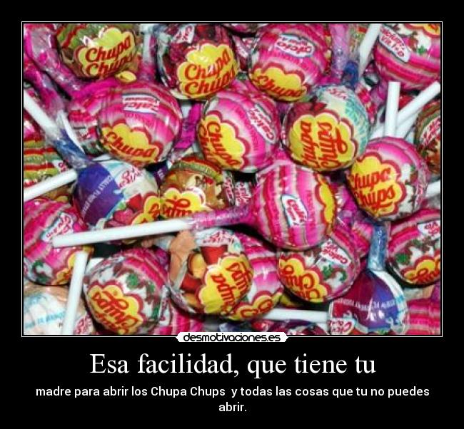 Esa facilidad, que tiene tu - madre para abrir los Chupa Chups  y todas las cosas que tu no puedes abrir.