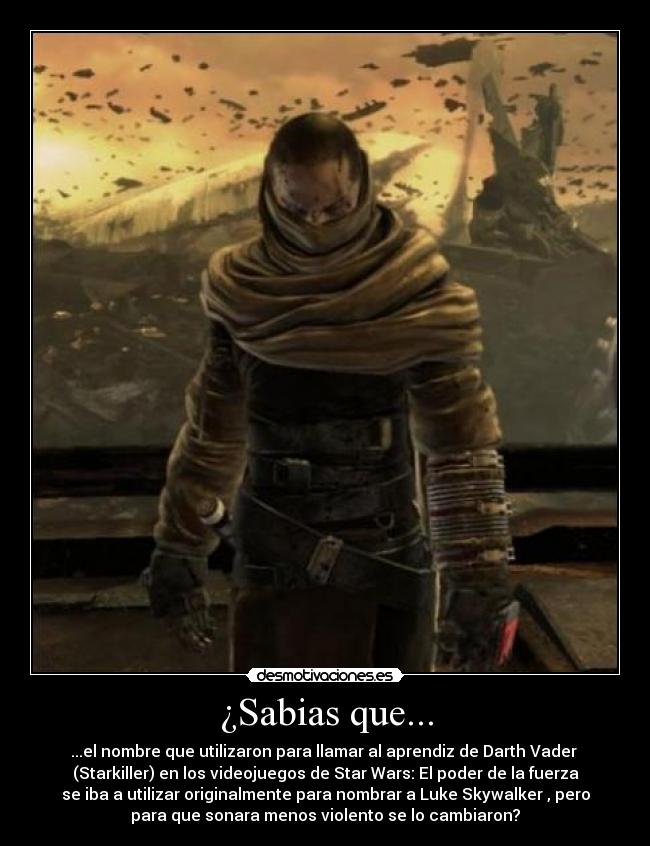 ¿Sabias que... - ...el nombre que utilizaron para llamar al aprendiz de Darth Vader
(Starkiller) en los videojuegos de Star Wars: El poder de la fuerza
se iba a utilizar originalmente para nombrar a Luke Skywalker , pero
para que sonara menos violento se lo cambiaron?
