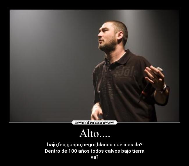 Alto.... - bajo,feo,guapo,negro,blanco que mas da?
Dentro de 100 años todos calvos bajo tierra
va?