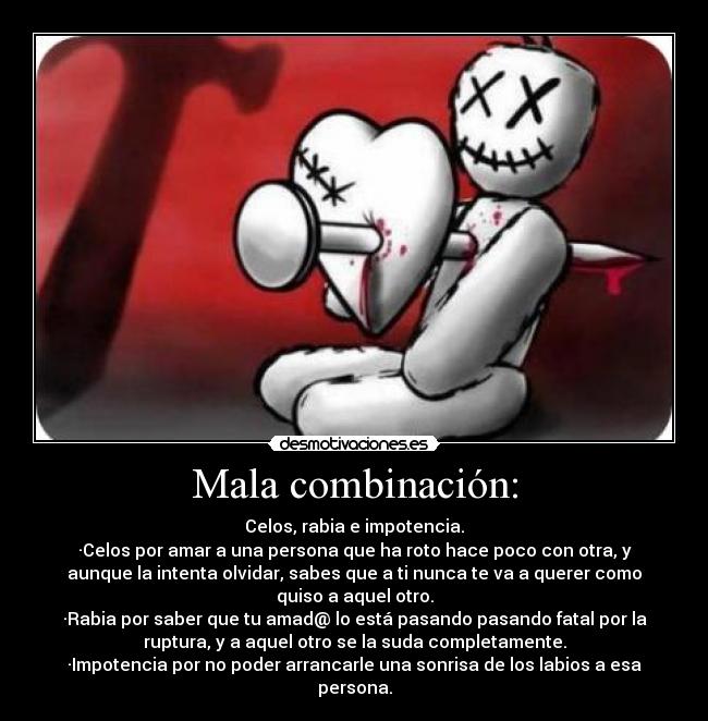 Mala combinación: - Celos, rabia e impotencia.
·Celos por amar a una persona que ha roto hace poco con otra, y
aunque la intenta olvidar, sabes que a ti nunca te va a querer como
quiso a aquel otro.
·Rabia por saber que tu amad@ lo está pasando pasando fatal por la
ruptura, y a aquel otro se la suda completamente.
·Impotencia por no poder arrancarle una sonrisa de los labios a esa
persona.