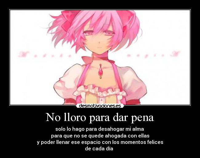 No lloro para dar pena - solo lo hago para desahogar mi alma 
para que no se quede ahogada con ellas
 y poder llenar ese espacio con los momentos felices 
de cada día  