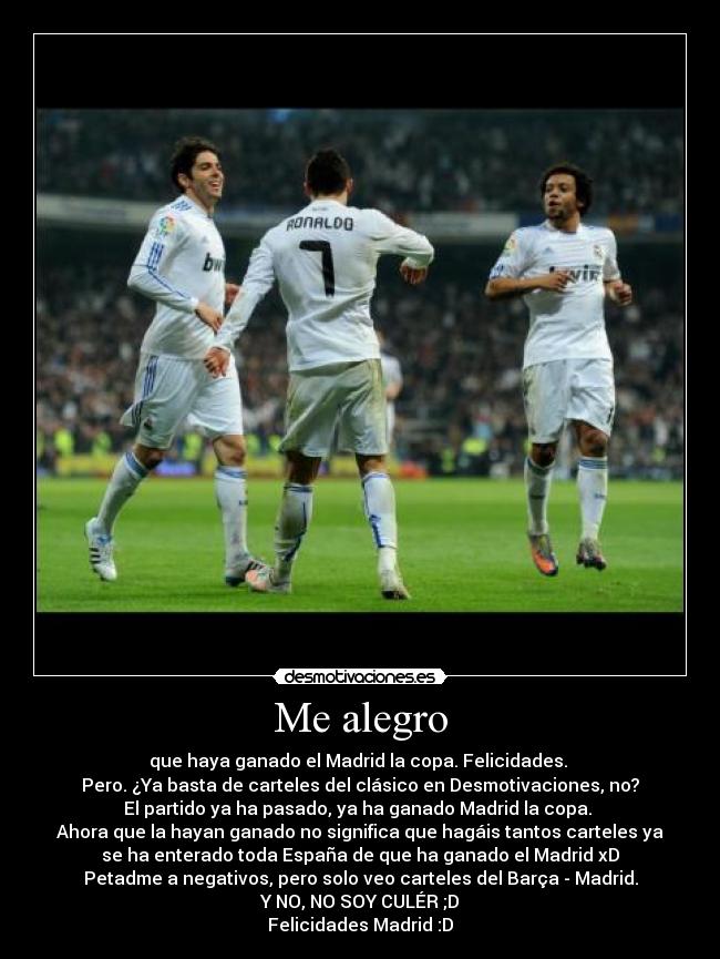 Me alegro - que haya ganado el Madrid la copa. Felicidades.
Pero. ¿Ya basta de carteles del clásico en Desmotivaciones, no?
El partido ya ha pasado, ya ha ganado Madrid la copa.
Ahora que la hayan ganado no significa que hagáis tantos carteles ya
se ha enterado toda España de que ha ganado el Madrid xD
Petadme a negativos, pero solo veo carteles del Barça - Madrid.
Y NO, NO SOY CULÉR ;D
Felicidades Madrid :D