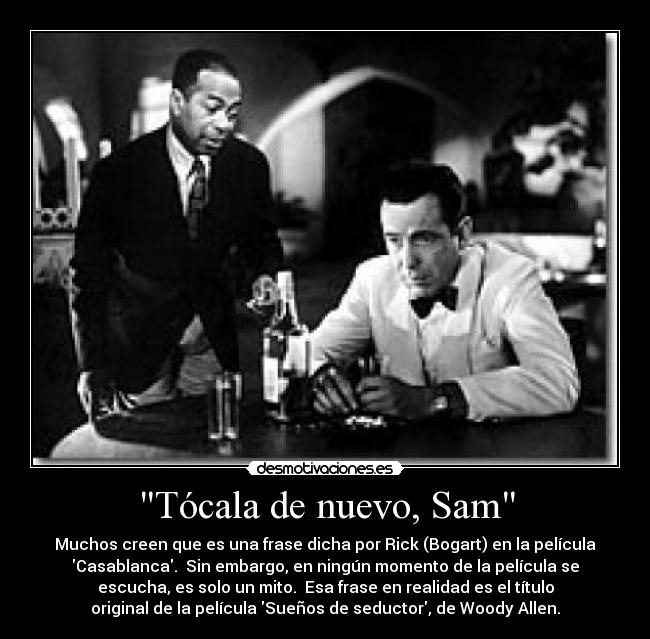 Tócala de nuevo, Sam - Muchos creen que es una frase dicha por Rick (Bogart) en la película
Casablanca. Sin embargo, en ningún momento de la película se
escucha, es solo un mito. Esa frase en realidad es el título
original de la película Sueños de seductor, de Woody Allen.