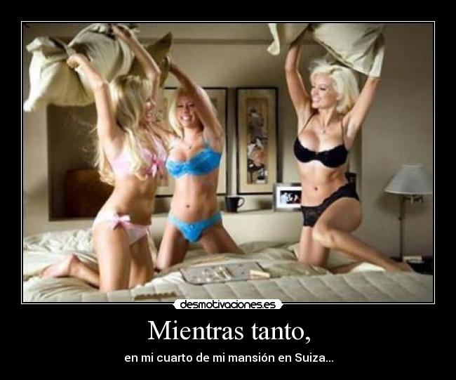 Mientras tanto, - en mi cuarto de mi mansión en Suiza...