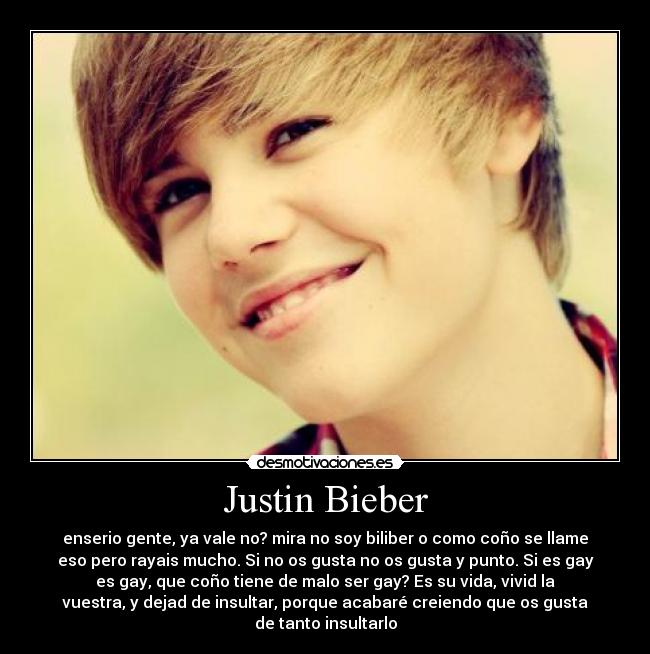 Justin Bieber - enserio gente, ya vale no? mira no soy biliber o como coño se llame
eso pero rayais mucho. Si no os gusta no os gusta y punto. Si es gay
es gay, que coño tiene de malo ser gay? Es su vida, vivid la
vuestra, y dejad de insultar, porque acabaré creiendo que os gusta
de tanto insultarlo