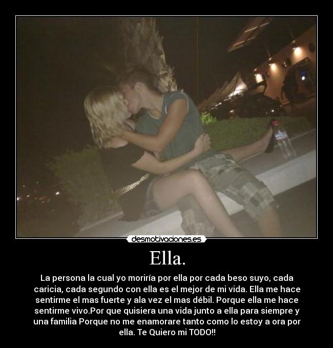 Ella. - La persona la cual yo moriría por ella por cada beso suyo, cada
caricia, cada segundo con ella es el mejor de mi vida. Ella me hace
sentirme el mas fuerte y ala vez el mas débil. Porque ella me hace
sentirme vivo.Por que quisiera una vida junto a ella para siempre y
una familia Porque no me enamorare tanto como lo estoy a ora por
ella. Te Quiero mi TODO!!