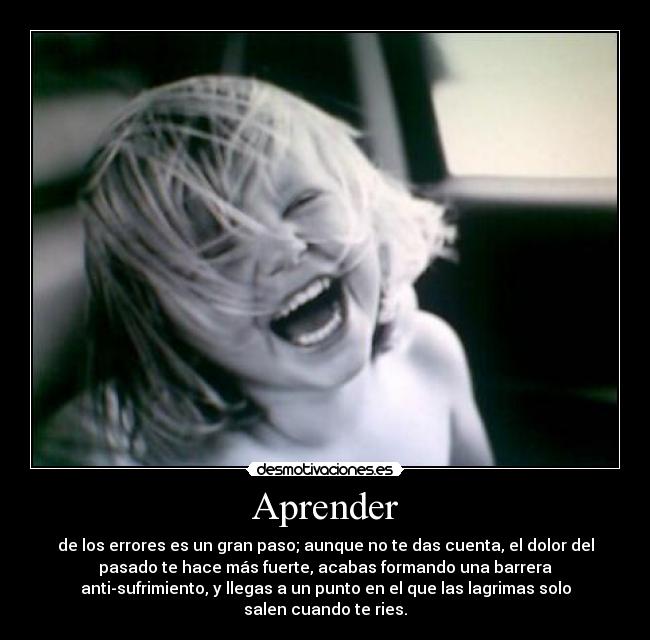 Aprender - de los errores es un gran paso; aunque no te das cuenta, el dolor del
pasado te hace más fuerte, acabas formando una barrera
anti-sufrimiento, y llegas a un punto en el que las lagrimas solo
salen cuando te ries.