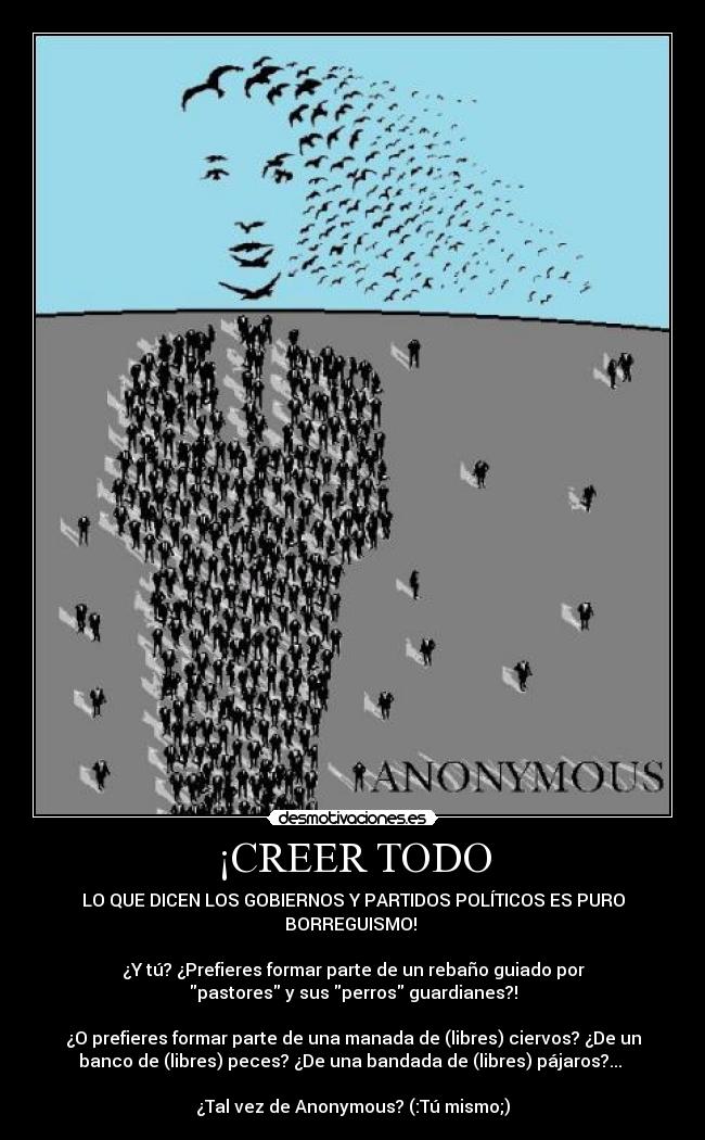 ¡CREER TODO - LO QUE DICEN LOS GOBIERNOS Y PARTIDOS POLÍTICOS ES PURO
BORREGUISMO! 

¿Y tú? ¿Prefieres﻿ formar parte de un rebaño guiado por
pastores y sus perros guardianes?!

¿O prefieres formar parte de una manada de (libres) ciervos? ¿De un
banco de (libres) peces? ¿De una bandada de (libres) pájaros?... 

¿Tal vez de Anonymous? (:Tú mismo;)