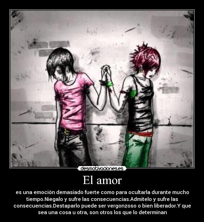 El amor - es una emoción demasiado fuerte como para ocultarla durante mucho
tiempo.Niegalo y sufre las consecuencias.Admitelo y sufre las
consecuencias.Destaparlo puede ser vergonzoso o bien liberador.Y que
sea una cosa u otra, son otros los que lo determinan