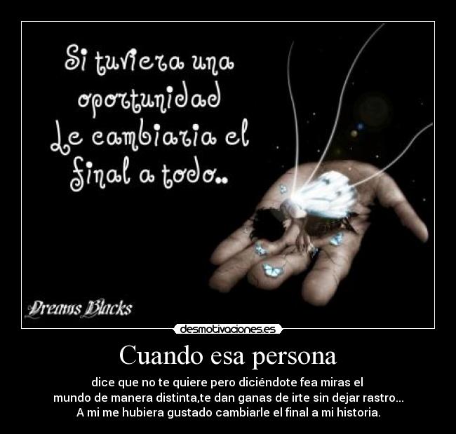 Cuando esa persona - dice que no te quiere pero diciéndote fea miras el
mundo de manera distinta,te dan ganas de irte sin dejar rastro...
A mi me hubiera gustado cambiarle el final a mi historia.