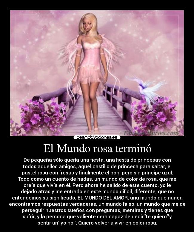 El Mundo rosa terminó - De pequeña sólo quería una fiesta, una fiesta de princesas con
todos aquellos amigos, aquel castillo de princesa para saltar, el
pastel rosa con fresas y finalmente el poni pero sin príncipe azul.
Todo como un cuento de hadas, un mundo de color de rosa, que me
creía que vivía en él. Pero ahora he salido de este cuento, yo le
dejado atras y me entrado en este mundo difícil, diferente, que no
entendemos su significado, EL MUNDO DEL AMOR, una mundo que nunca
encontramos respuestas verdaderas, un mundo falso, un mundo que me de
perseguir nuestros sueños con preguntas, mentiras y tienes que
sufrir, y la persona que valiente será capaz de decirte quieroy
sentir unyo no. Quiero volver a vivir en color rosa.