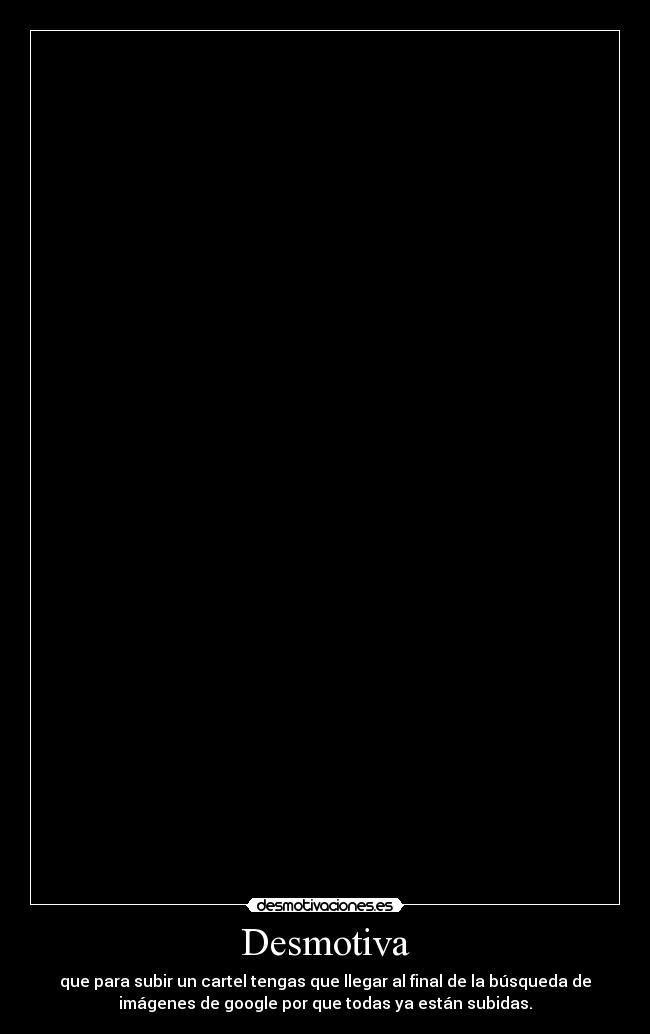 Desmotiva - que para subir un cartel tengas que llegar al final de la búsqueda de
imágenes de google por que todas ya están subidas.