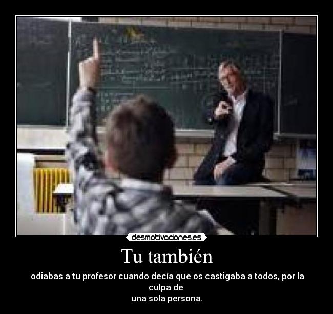 Tu también -  odiabas a tu profesor cuando decía que os castigaba a todos, por la culpa de 
una sola persona.