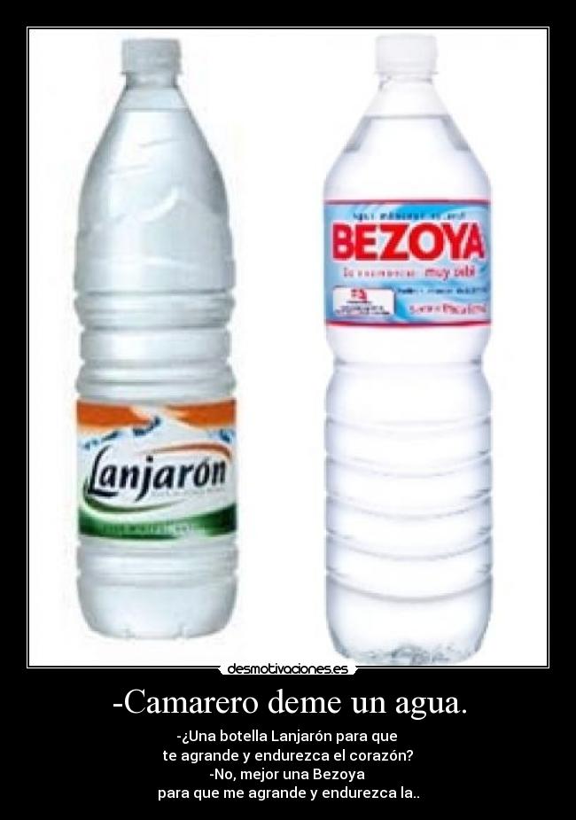 -Camarero deme un agua. - -¿Una botella Lanjarón para que
te agrande y endurezca el corazón?
-No, mejor una Bezoya
para que me agrande y endurezca la..