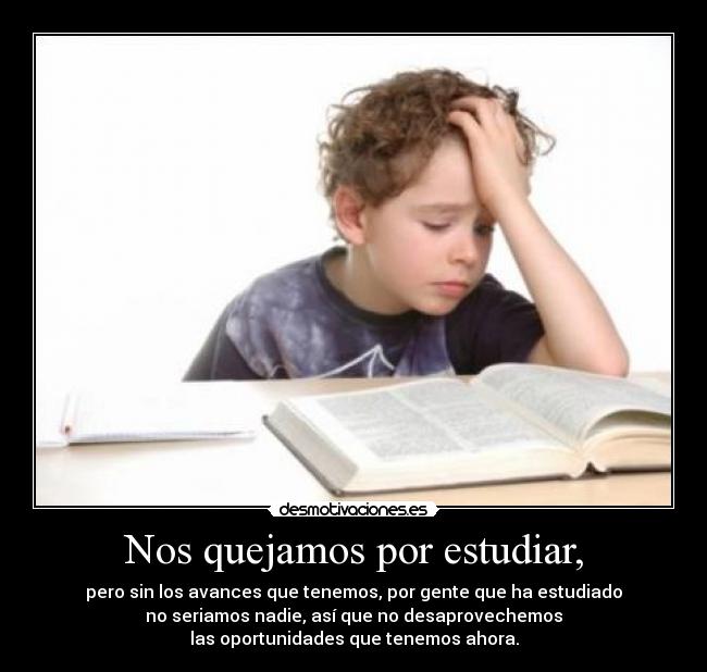Nos quejamos por estudiar, - pero sin los avances que tenemos, por gente que ha estudiado
no seriamos nadie, así que no desaprovechemos
las oportunidades que tenemos ahora.