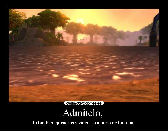 Admitelo, - tu tambien quisieras vivir en un mundo de fantasia.