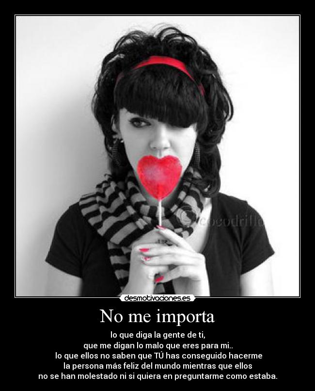 No me importa - lo que diga la gente de ti,
que me digan lo malo que eres para mi..
 lo que ellos no saben que TÚ has conseguido hacerme
la persona más feliz del mundo mientras que ellos
no se han molestado ni si quiera en preguntarme como estaba.