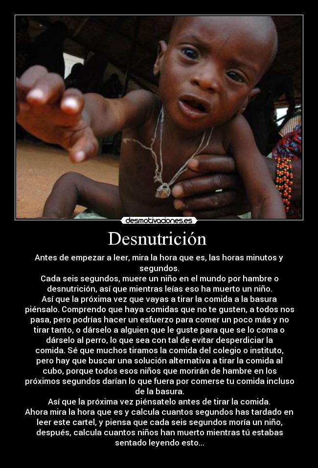 Desnutrición  - Antes de empezar a leer, mira la hora que es, las horas minutos y
segundos.
Cada seis segundos, muere un niño en el mundo por hambre o
desnutrición, así que mientras leías eso ha muerto un niño.
Así que la próxima vez que vayas a tirar la comida a la basura
piénsalo. Comprendo que haya comidas que no te gusten, a todos nos
pasa, pero podrías hacer un esfuerzo para comer un poco más y no
tirar tanto, o dárselo a alguien que le guste para que se lo coma o
dárselo al perro, lo que sea con tal de evitar desperdiciar la
comida. Sé que muchos tiramos la comida del colegio o instituto,
pero hay que buscar una solución alternativa a tirar la comida al
cubo, porque todos esos niños que morirán de hambre en los
próximos segundos darían lo que fuera por comerse tu comida incluso
de la basura.
Así que la próxima vez piénsatelo antes de tirar la comida.
Ahora mira la hora que es y calcula cuantos segundos has tardado en
leer este cartel, y piensa que cada seis segundos moría un niño,
después, calcula cuantos niños han muerto mientras tú estabas
sentado leyendo esto...
