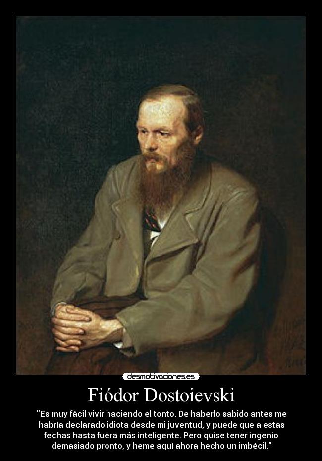 Fiódor Dostoievski - Es muy fácil vivir haciendo el tonto. De haberlo sabido antes me
habría declarado idiota desde mi juventud, y puede que a estas
fechas hasta fuera más inteligente. Pero quise tener ingenio
demasiado pronto, y heme aquí ahora hecho un imbécil.