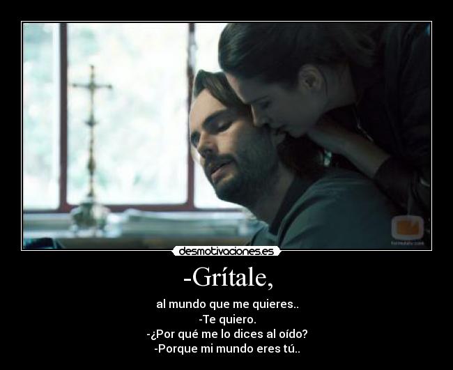 -Grítale, - al mundo que me quieres..
-Te quiero.
-¿Por qué me lo dices al oído?
-Porque mi mundo eres tú..