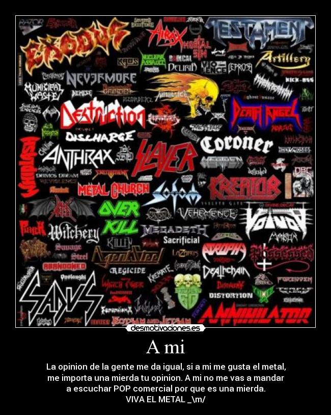 A mi - La opinion de la gente me da igual, si a mi me gusta el metal,
me importa una mierda tu opinion. A mi no me vas a mandar
a escuchar POP comercial por que es una mierda.
VIVA EL METAL _\m/