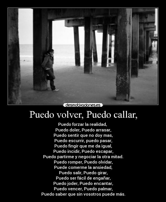 Puedo volver, Puedo callar, - Puedo forzar la realidad, 
Puedo doler, Puedo arrasar,
Puedo sentir que no doy mas,
Puedo escurrir, puedo pasar,
Puedo fingir que me da igual,
Puedo incidir, Puedo escapar,
Puedo partirme y negociar la otra mitad.
Puedo romper, Puedo olvidar,
Puede comerme la ansiedad,
Puedo salir, Puedo girar,
Puedo ser fácil de engañar,
Puedo joder, Puedo encantar,
Puedo vencer, Puedo palmar,
Puedo saber que sin vosotros puede más.