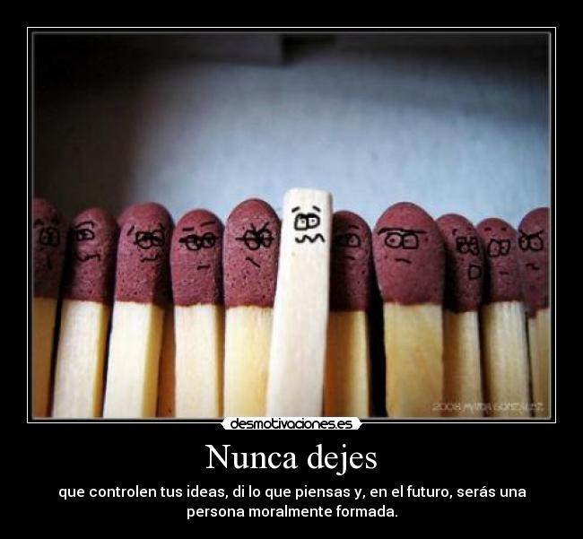 Nunca dejes - que controlen tus ideas, di lo que piensas y, en el futuro, serás una
persona moralmente formada.