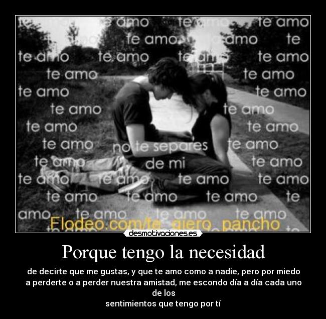 Porque tengo la necesidad - de decirte que me gustas, y que te amo como a nadie, pero por miedo
a perderte o a perder nuestra amistad, me escondo día a día cada uno de los
sentimientos que tengo por tí