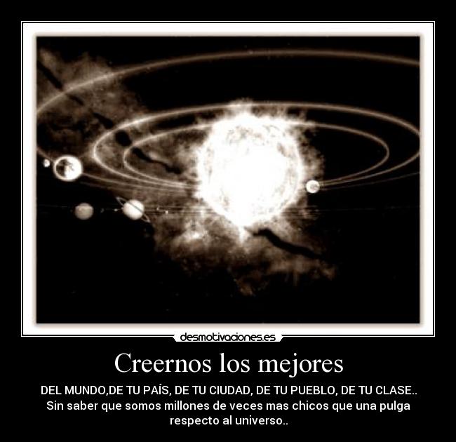 Creernos los mejores - DEL MUNDO,DE TU PAÍS, DE TU CIUDAD, DE TU PUEBLO, DE TU CLASE..
Sin saber que somos millones de veces mas chicos que una pulga
respecto al universo..