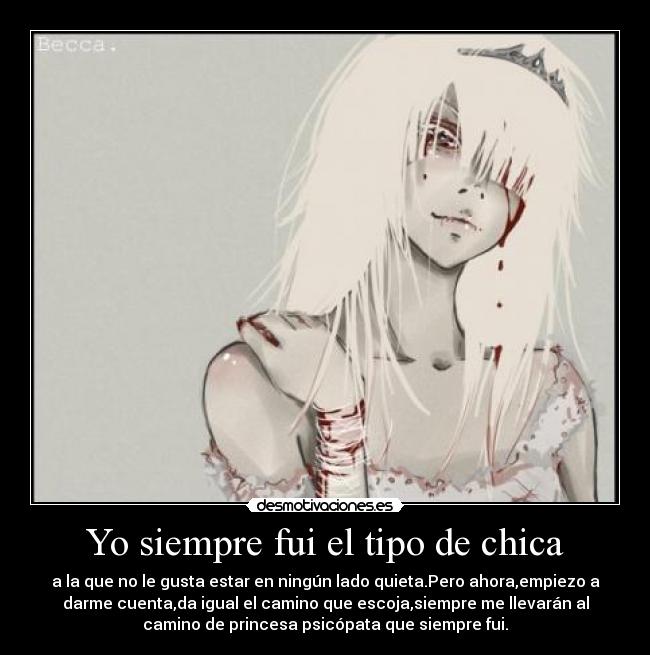 Yo siempre fui el tipo de chica - a la que no le gusta estar en ningún lado quieta.Pero ahora,empiezo a
darme cuenta,da igual el camino que escoja,siempre me llevarán al
camino de princesa psicópata que siempre fui.